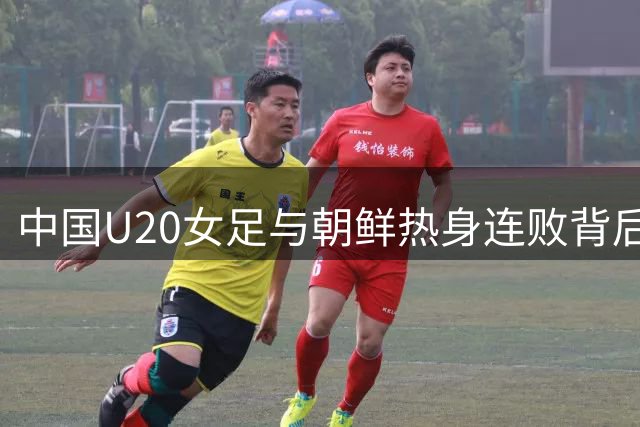中国U20女足与朝鲜热身连败背后的战术深意