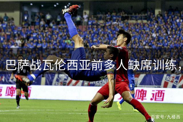 巴萨战瓦伦西亚前多人缺席训练，孔德位置安排引关注