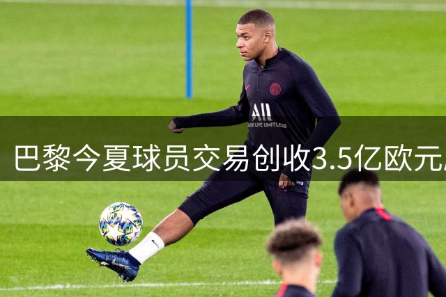 巴黎今夏球员交易创收3.5亿欧元刷新队史