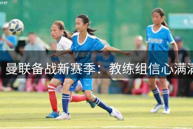 曼联备战新赛季：教练组信心满满，季前训练进展顺利