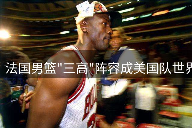 法国男篮"三高"阵容成美国队世界杯最大梦魇
