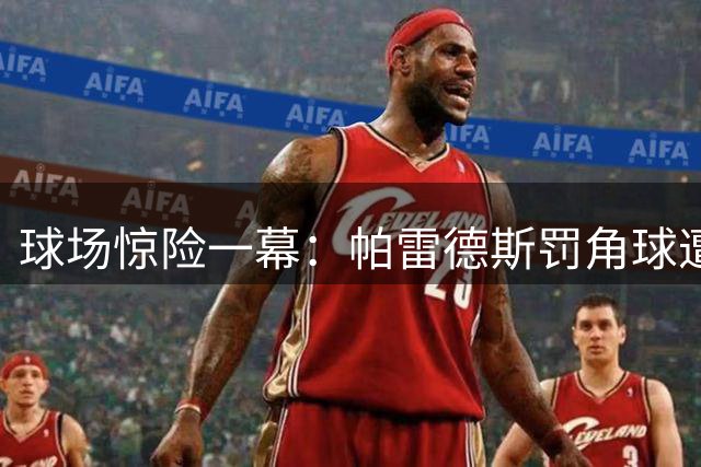 球场惊险一幕：帕雷德斯罚角球遭防暴警察贴身护卫