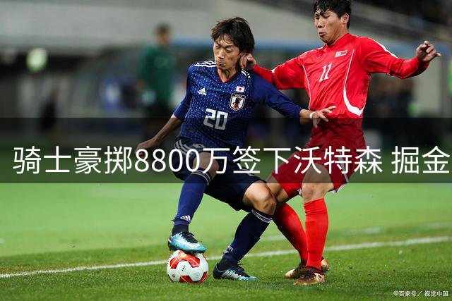 骑士豪掷8800万签下沃特森 掘金放走潜力股引热议